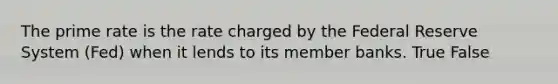 The prime rate is the rate charged by the Federal Reserve System (Fed) when it lends to its member banks. True False