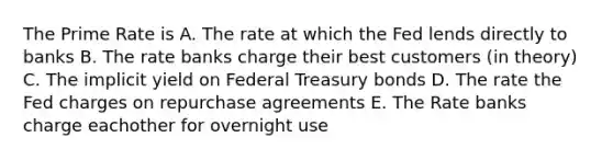 The Prime Rate is A. The rate at which the Fed lends directly to banks B. The rate banks charge their best customers (in theory) C. The implicit yield on Federal Treasury bonds D. The rate the Fed charges on repurchase agreements E. The Rate banks charge eachother for overnight use