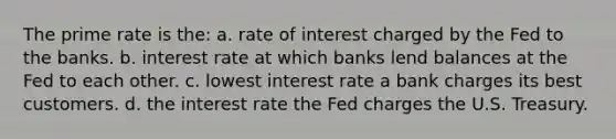 The prime rate is the: a. rate of interest charged by the Fed to the banks. b. interest rate at which banks lend balances at the Fed to each other. c. lowest interest rate a bank charges its best customers. d. the interest rate the Fed charges the U.S. Treasury.