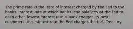 The prime rate is the: rate of interest charged by the Fed to the banks. interest rate at which banks lend balances at the Fed to each other. lowest interest rate a bank charges its best customers. the interest rate the Fed charges the U.S. Treasury.