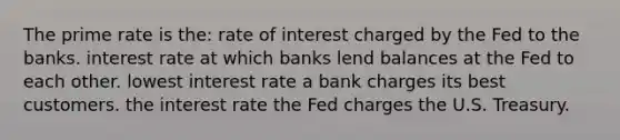 The prime rate is the: rate of interest charged by the Fed to the banks. interest rate at which banks lend balances at the Fed to each other. lowest interest rate a bank charges its best customers. the interest rate the Fed charges the U.S. Treasury.