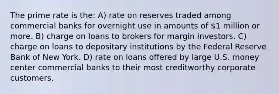 The prime rate is the: A) rate on reserves traded among commercial banks for overnight use in amounts of 1 million or more. B) charge on loans to brokers for margin investors. C) charge on loans to depositary institutions by the Federal Reserve Bank of New York. D) rate on loans offered by large U.S. money center commercial banks to their most creditworthy corporate customers.