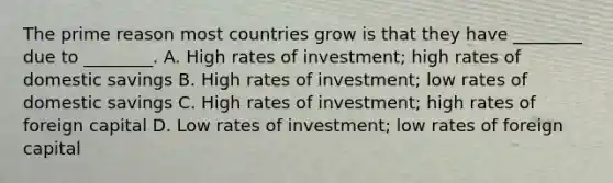 The prime reason most countries grow is that they have ________ due to ________. A. High rates of investment; high rates of domestic savings B. High rates of investment; low rates of domestic savings C. High rates of investment; high rates of foreign capital D. Low rates of investment; low rates of foreign capital