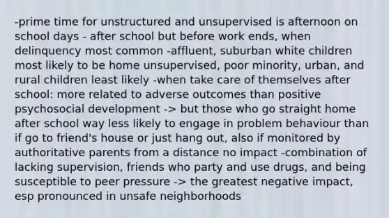 -prime time for unstructured and unsupervised is afternoon on school days - after school but before work ends, when delinquency most common -affluent, suburban white children most likely to be home unsupervised, poor minority, urban, and rural children least likely -when take care of themselves after school: more related to adverse outcomes than positive psychosocial development -> but those who go straight home after school way less likely to engage in problem behaviour than if go to friend's house or just hang out, also if monitored by authoritative parents from a distance no impact -combination of lacking supervision, friends who party and use drugs, and being susceptible to peer pressure -> the greatest negative impact, esp pronounced in unsafe neighborhoods