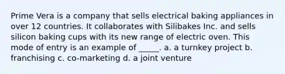 Prime Vera is a company that sells electrical baking appliances in over 12 countries. It collaborates with Silibakes Inc. and sells silicon baking cups with its new range of electric oven. This mode of entry is an example of _____. a. a turnkey project b. franchising c. co-marketing d. a joint venture