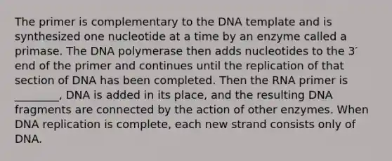 The primer is complementary to the DNA template and is synthesized one nucleotide at a time by an enzyme called a primase. The DNA polymerase then adds nucleotides to the 3′ end of the primer and continues until the replication of that section of DNA has been completed. Then the RNA primer is ________, DNA is added in its place, and the resulting DNA fragments are connected by the action of other enzymes. When DNA replication is complete, each new strand consists only of DNA.