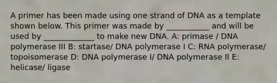 A primer has been made using one strand of DNA as a template shown below. This primer was made by ___________ and will be used by _____________ to make new DNA. A: primase / DNA polymerase III B: startase/ DNA polymerase I C: RNA polymerase/ topoisomerase D: DNA polymerase I/ DNA polymerase II E: helicase/ ligase