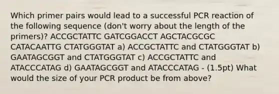 Which primer pairs would lead to a successful PCR reaction of the following sequence (don't worry about the length of the primers)? ACCGCTATTC GATCGGACCT AGCTACGCGC CATACAATTG CTATGGGTAT a) ACCGCTATTC and CTATGGGTAT b) GAATAGCGGT and CTATGGGTAT c) ACCGCTATTC and ATACCCATAG d) GAATAGCGGT and ATACCCATAG - (1.5pt) What would the size of your PCR product be from above?