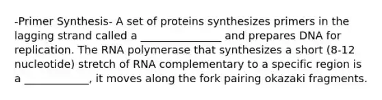 -Primer Synthesis- A set of proteins synthesizes primers in the lagging strand called a _______________ and prepares DNA for replication. The RNA polymerase that synthesizes a short (8-12 nucleotide) stretch of RNA complementary to a specific region is a ____________, it moves along the fork pairing okazaki fragments.