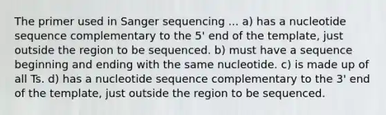 The primer used in Sanger sequencing ... a) has a nucleotide sequence complementary to the 5' end of the template, just outside the region to be sequenced. b) must have a sequence beginning and ending with the same nucleotide. c) is made up of all Ts. d) has a nucleotide sequence complementary to the 3' end of the template, just outside the region to be sequenced.