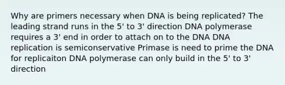 Why are primers necessary when DNA is being replicated? The leading strand runs in the 5' to 3' direction DNA polymerase requires a 3' end in order to attach on to the DNA DNA replication is semiconservative Primase is need to prime the DNA for replicaiton DNA polymerase can only build in the 5' to 3' direction