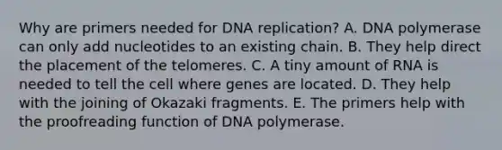 Why are primers needed for DNA replication? A. DNA polymerase can only add nucleotides to an existing chain. B. They help direct the placement of the telomeres. C. A tiny amount of RNA is needed to tell the cell where genes are located. D. They help with the joining of Okazaki fragments. E. The primers help with the proofreading function of DNA polymerase.