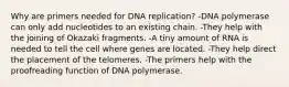 Why are primers needed for DNA replication? -DNA polymerase can only add nucleotides to an existing chain. -They help with the joining of Okazaki fragments. -A tiny amount of RNA is needed to tell the cell where genes are located. -They help direct the placement of the telomeres. -The primers help with the proofreading function of DNA polymerase.