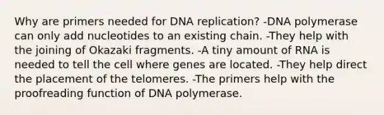 Why are primers needed for DNA replication? -DNA polymerase can only add nucleotides to an existing chain. -They help with the joining of Okazaki fragments. -A tiny amount of RNA is needed to tell the cell where genes are located. -They help direct the placement of the telomeres. -The primers help with the proofreading function of DNA polymerase.