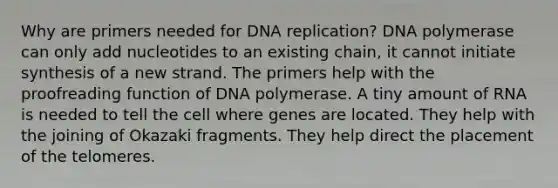 Why are primers needed for <a href='https://www.questionai.com/knowledge/kofV2VQU2J-dna-replication' class='anchor-knowledge'>dna replication</a>? DNA polymerase can only add nucleotides to an existing chain, it cannot initiate synthesis of a new strand. The primers help with the proofreading function of DNA polymerase. A tiny amount of RNA is needed to tell the cell where genes are located. They help with the joining of Okazaki fragments. They help direct the placement of the telomeres.