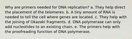 Why are primers needed for DNA replication? a. They help direct the placement of the telomeres. b. A tiny amount of RNA is needed to tell the cell where genes are located. c. They help with the joining of Okazaki fragments. d. DNA polymerase can only add nucleotides to an existing chain. e. The primers help with the proofreading function of DNA polymerase.