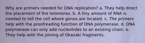 Why are primers needed for DNA replication? a. They help direct the placement of the telomeres. b. A tiny amount of RNA is needed to tell the cell where genes are located. c. The primers help with the proofreading function of DNA polymerase. d. DNA polymerase can only add nucleotides to an existing chain. e. They help with the joining of Okazaki fragments.