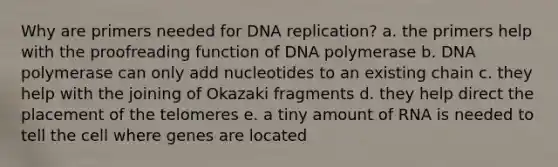 Why are primers needed for DNA replication? a. the primers help with the proofreading function of DNA polymerase b. DNA polymerase can only add nucleotides to an existing chain c. they help with the joining of Okazaki fragments d. they help direct the placement of the telomeres e. a tiny amount of RNA is needed to tell the cell where genes are located