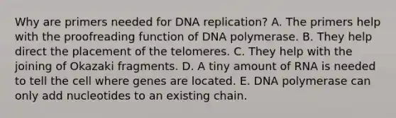 Why are primers needed for DNA replication? A. The primers help with the proofreading function of DNA polymerase. B. They help direct the placement of the telomeres. C. They help with the joining of Okazaki fragments. D. A tiny amount of RNA is needed to tell the cell where genes are located. E. DNA polymerase can only add nucleotides to an existing chain.