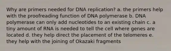 Why are primers needed for DNA replication? a. the primers help with the proofreading function of DNA polymerase b. DNA polymerase can only add nucleotides to an existing chain c. a tiny amount of RNA is needed to tell the cell where genes are located d. they help direct the placement of the telomeres e. they help with the joining of Okazaki fragments