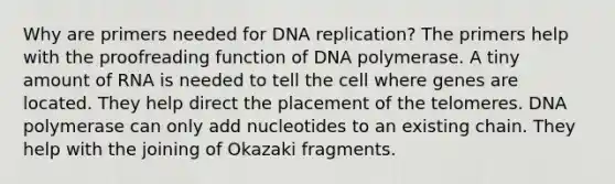 Why are primers needed for DNA replication? The primers help with the proofreading function of DNA polymerase. A tiny amount of RNA is needed to tell the cell where genes are located. They help direct the placement of the telomeres. DNA polymerase can only add nucleotides to an existing chain. They help with the joining of Okazaki fragments.