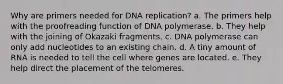 Why are primers needed for DNA replication? a. The primers help with the proofreading function of DNA polymerase. b. They help with the joining of Okazaki fragments. c. DNA polymerase can only add nucleotides to an existing chain. d. A tiny amount of RNA is needed to tell the cell where genes are located. e. They help direct the placement of the telomeres.