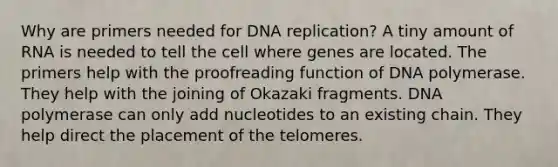 Why are primers needed for DNA replication? A tiny amount of RNA is needed to tell the cell where genes are located. The primers help with the proofreading function of DNA polymerase. They help with the joining of Okazaki fragments. DNA polymerase can only add nucleotides to an existing chain. They help direct the placement of the telomeres.