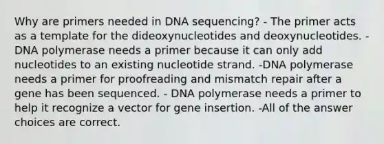 Why are primers needed in DNA sequencing? - The primer acts as a template for the dideoxynucleotides and deoxynucleotides. -DNA polymerase needs a primer because it can only add nucleotides to an existing nucleotide strand. -DNA polymerase needs a primer for proofreading and mismatch repair after a gene has been sequenced. - DNA polymerase needs a primer to help it recognize a vector for gene insertion. -All of the answer choices are correct.