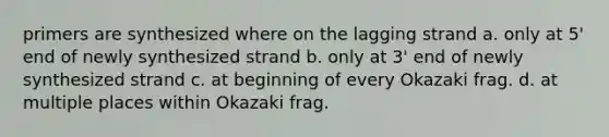 primers are synthesized where on the lagging strand a. only at 5' end of newly synthesized strand b. only at 3' end of newly synthesized strand c. at beginning of every Okazaki frag. d. at multiple places within Okazaki frag.