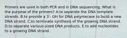 Primers are used in both PCR and in DNA sequencing. What is the purpose of the primers? A.to separate the DNA template strands. B.to provide a 3'- OH for DNA polymerase to build a new DNA strand. C.to terminate synthesis of the growing DNA strand. D.to separate various-sized DNA products. E.to add nucleotides to a growing DNA strand.