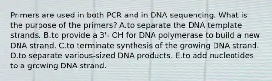 Primers are used in both PCR and in DNA sequencing. What is the purpose of the primers? A.to separate the DNA template strands. B.to provide a 3'- OH for DNA polymerase to build a new DNA strand. C.to terminate synthesis of the growing DNA strand. D.to separate various-sized DNA products. E.to add nucleotides to a growing DNA strand.