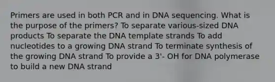 Primers are used in both PCR and in DNA sequencing. What is the purpose of the primers? To separate various-sized DNA products To separate the DNA template strands To add nucleotides to a growing DNA strand To terminate synthesis of the growing DNA strand To provide a 3'- OH for DNA polymerase to build a new DNA strand