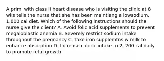 A primi with class II heart disease who is visiting the clinic at 8 wks tells the nurse that she has been maintiang a lowsodium, 1,800 cal diet. Which of the following instructions should the nurse give the client? A. Avoid folic acid supplements to prevent megaloblastic anemia B. Severely restrict sodium intake throughout the pregnancy C. Take iron supplemtns w milk to enhance absorption D. Increase caloric intake to 2, 200 cal daily to promote fetal growth