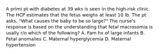 A primi pt with diabetes at 39 wks is seen in the high-risk clinic. The HCP estimates that the fetus weighs at least 10 lb. The pt asks, "What causes the baby to be so large?" The nurse's response is based on the understanding that fetal macrosomia is usally r/o which of the following? A. Fam hx of large infants B. Fetal anomalies C. Maternal hyperglycemia D. Maternal hypertension