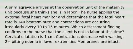 A primiagravida arrives at the observation unit of the maternity unit because she thinks she is in labor. The nurse applies the external fetal heart monitor and determines that the fetal heart rate is 140 beats/minute and contractions are occurring irregularly every 10 to 15 minutes. Which assessment finding confirms to the nurse that the client is not in labor at this time? Cervical dilatation is 1 cm. Contractions decrease with walking. 2+ pitting edema in lower extremities Membranes are intact.