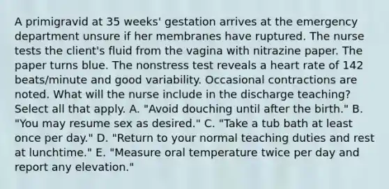 A primigravid at 35 weeks' gestation arrives at the emergency department unsure if her membranes have ruptured. The nurse tests the client's fluid from the vagina with nitrazine paper. The paper turns blue. The nonstress test reveals a heart rate of 142 beats/minute and good variability. Occasional contractions are noted. What will the nurse include in the discharge teaching? Select all that apply. A. "Avoid douching until after the birth." B. "You may resume sex as desired." C. "Take a tub bath at least once per day." D. "Return to your normal teaching duties and rest at lunchtime." E. "Measure oral temperature twice per day and report any elevation."