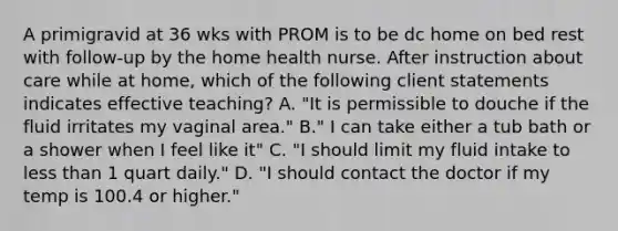 A primigravid at 36 wks with PROM is to be dc home on bed rest with follow-up by the home health nurse. After instruction about care while at home, which of the following client statements indicates effective teaching? A. "It is permissible to douche if the fluid irritates my vaginal area." B." I can take either a tub bath or a shower when I feel like it" C. "I should limit my fluid intake to less than 1 quart daily." D. "I should contact the doctor if my temp is 100.4 or higher."