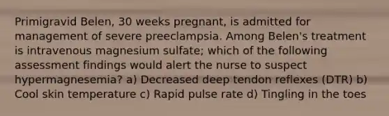 Primigravid Belen, 30 weeks pregnant, is admitted for management of severe preeclampsia. Among Belen's treatment is intravenous magnesium sulfate; which of the following assessment findings would alert the nurse to suspect hypermagnesemia? a) Decreased deep tendon reflexes (DTR) b) Cool skin temperature c) Rapid pulse rate d) Tingling in the toes