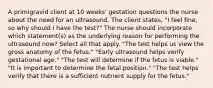 A primigravid client at 10 weeks' gestation questions the nurse about the need for an ultrasound. The client states, "I feel fine, so why should I have the test?" The nurse should incorporate which statement(s) as the underlying reason for performing the ultrasound now? Select all that apply. "The test helps us view the gross anatomy of the fetus." "Early ultrasound helps verify gestational age." "The test will determine if the fetus is viable." "It is important to determine the fetal position." "The test helps verify that there is a sufficient nutrient supply for the fetus."