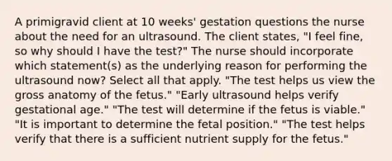 A primigravid client at 10 weeks' gestation questions the nurse about the need for an ultrasound. The client states, "I feel fine, so why should I have the test?" The nurse should incorporate which statement(s) as the underlying reason for performing the ultrasound now? Select all that apply. "The test helps us view the gross anatomy of the fetus." "Early ultrasound helps verify gestational age." "The test will determine if the fetus is viable." "It is important to determine the fetal position." "The test helps verify that there is a sufficient nutrient supply for the fetus."