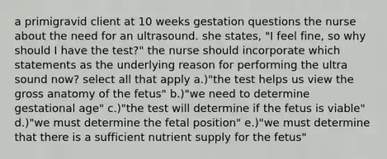 a primigravid client at 10 weeks gestation questions the nurse about the need for an ultrasound. she states, "I feel fine, so why should I have the test?" the nurse should incorporate which statements as the underlying reason for performing the ultra sound now? select all that apply a.)"the test helps us view the gross anatomy of the fetus" b.)"we need to determine gestational age" c.)"the test will determine if the fetus is viable" d.)"we must determine the fetal position" e.)"we must determine that there is a sufficient nutrient supply for the fetus"