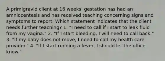 A primigravid client at 16 weeks' gestation has had an amniocentesis and has received teaching concerning signs and symptoms to report. Which statement indicates that the client needs further teaching? 1. "I need to call if I start to leak fluid from my vagina." 2. "If I start bleeding, I will need to call back." 3. "If my baby does not move, I need to call my health care provider." 4. "If I start running a fever, I should let the office know."