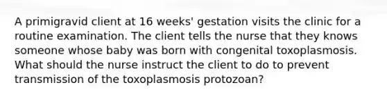 A primigravid client at 16 weeks' gestation visits the clinic for a routine examination. The client tells the nurse that they knows someone whose baby was born with congenital toxoplasmosis. What should the nurse instruct the client to do to prevent transmission of the toxoplasmosis protozoan?