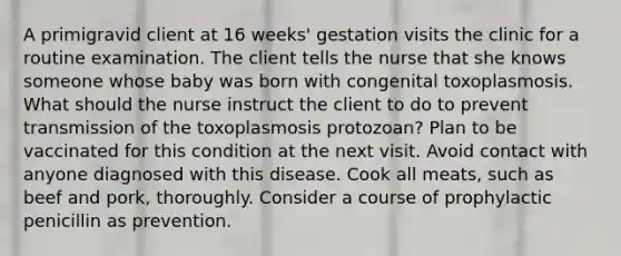 A primigravid client at 16 weeks' gestation visits the clinic for a routine examination. The client tells the nurse that she knows someone whose baby was born with congenital toxoplasmosis. What should the nurse instruct the client to do to prevent transmission of the toxoplasmosis protozoan? Plan to be vaccinated for this condition at the next visit. Avoid contact with anyone diagnosed with this disease. Cook all meats, such as beef and pork, thoroughly. Consider a course of prophylactic penicillin as prevention.