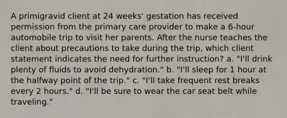 A primigravid client at 24 weeks' gestation has received permission from the primary care provider to make a 6-hour automobile trip to visit her parents. After the nurse teaches the client about precautions to take during the trip, which client statement indicates the need for further instruction? a. "I'll drink plenty of fluids to avoid dehydration." b. "I'll sleep for 1 hour at the halfway point of the trip." c. "I'll take frequent rest breaks every 2 hours." d. "I'll be sure to wear the car seat belt while traveling."