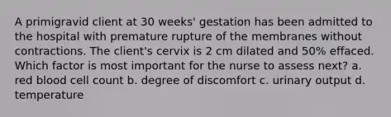 A primigravid client at 30 weeks' gestation has been admitted to the hospital with premature rupture of the membranes without contractions. The client's cervix is 2 cm dilated and 50% effaced. Which factor is most important for the nurse to assess next? a. red blood cell count b. degree of discomfort c. urinary output d. temperature