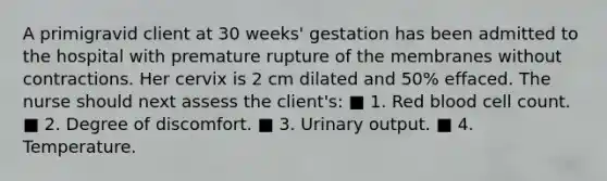 A primigravid client at 30 weeks' gestation has been admitted to the hospital with premature rupture of the membranes without contractions. Her cervix is 2 cm dilated and 50% effaced. The nurse should next assess the client's: ■ 1. Red blood cell count. ■ 2. Degree of discomfort. ■ 3. Urinary output. ■ 4. Temperature.