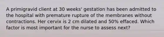 A primigravid client at 30 weeks' gestation has been admitted to the hospital with premature rupture of the membranes without contractions. Her cervix is 2 cm dilated and 50% effaced. Which factor is most important for the nurse to assess next?