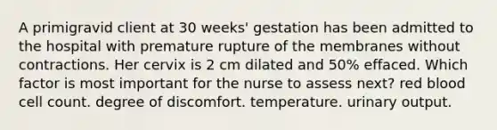 A primigravid client at 30 weeks' gestation has been admitted to the hospital with premature rupture of the membranes without contractions. Her cervix is 2 cm dilated and 50% effaced. Which factor is most important for the nurse to assess next? red blood cell count. degree of discomfort. temperature. urinary output.