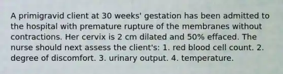 A primigravid client at 30 weeks' gestation has been admitted to the hospital with premature rupture of the membranes without contractions. Her cervix is 2 cm dilated and 50% effaced. The nurse should next assess the client's: 1. red blood cell count. 2. degree of discomfort. 3. urinary output. 4. temperature.